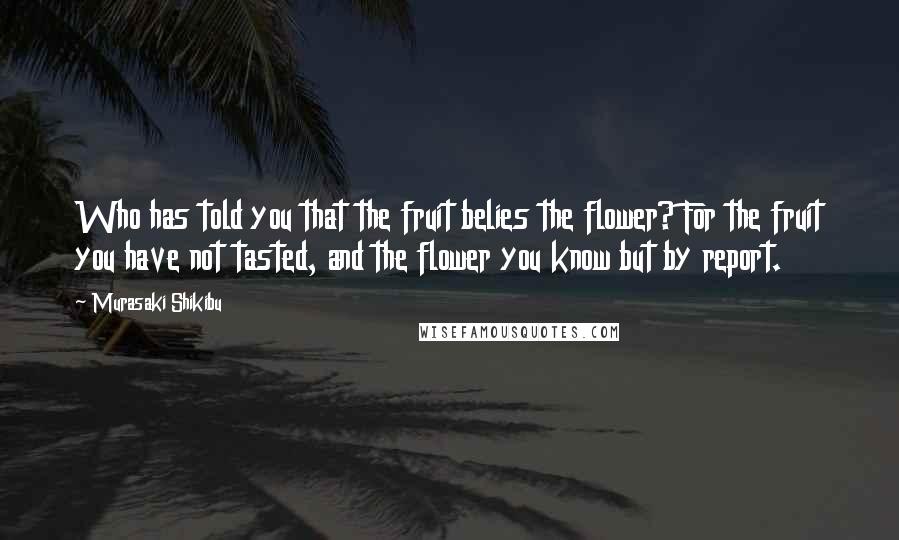 Murasaki Shikibu Quotes: Who has told you that the fruit belies the flower? For the fruit you have not tasted, and the flower you know but by report.