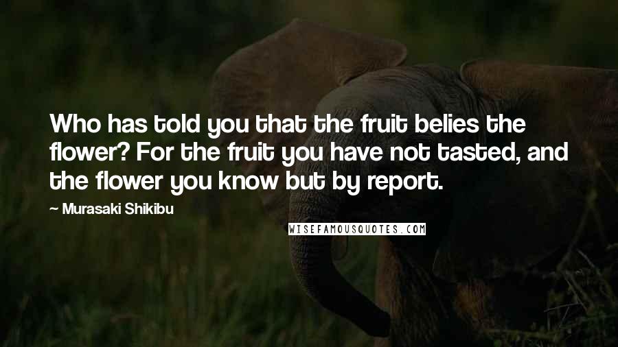 Murasaki Shikibu Quotes: Who has told you that the fruit belies the flower? For the fruit you have not tasted, and the flower you know but by report.