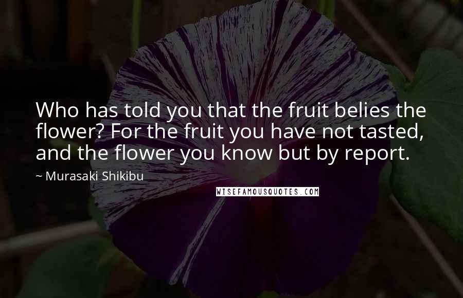 Murasaki Shikibu Quotes: Who has told you that the fruit belies the flower? For the fruit you have not tasted, and the flower you know but by report.