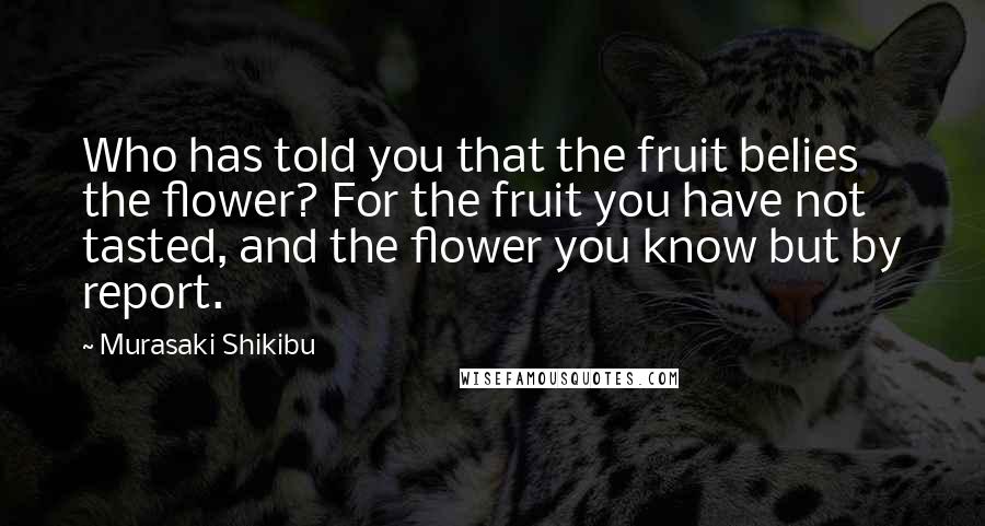 Murasaki Shikibu Quotes: Who has told you that the fruit belies the flower? For the fruit you have not tasted, and the flower you know but by report.