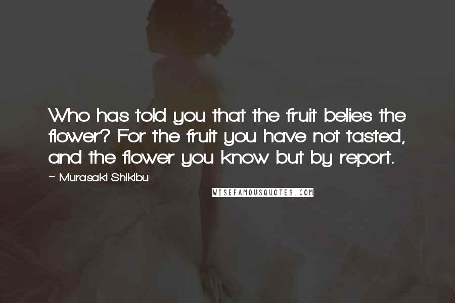 Murasaki Shikibu Quotes: Who has told you that the fruit belies the flower? For the fruit you have not tasted, and the flower you know but by report.