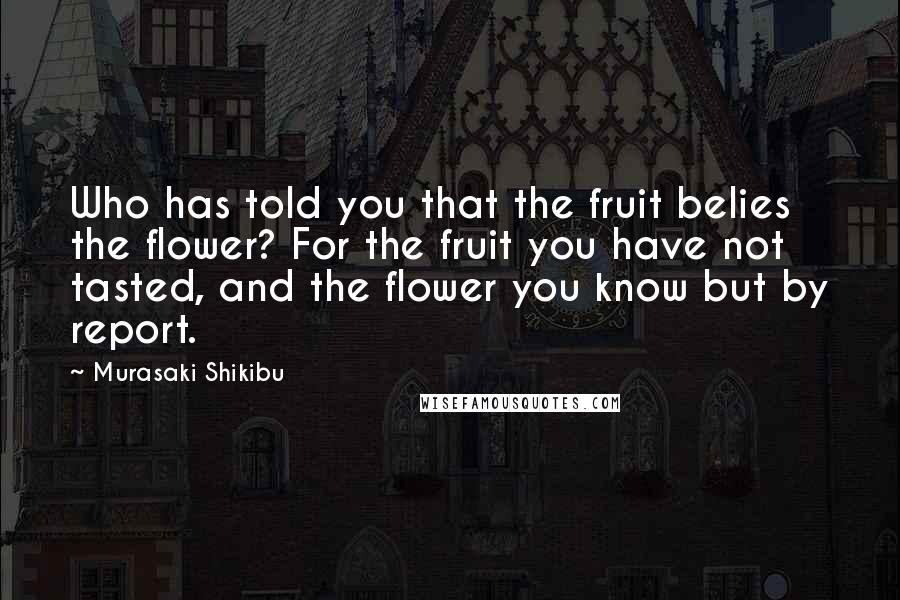 Murasaki Shikibu Quotes: Who has told you that the fruit belies the flower? For the fruit you have not tasted, and the flower you know but by report.