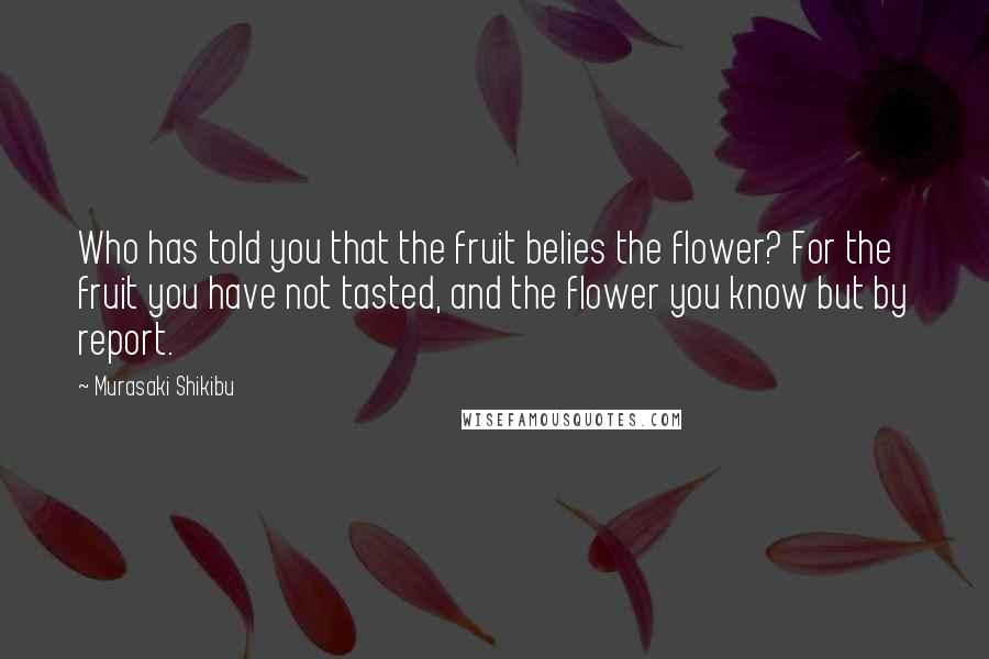 Murasaki Shikibu Quotes: Who has told you that the fruit belies the flower? For the fruit you have not tasted, and the flower you know but by report.