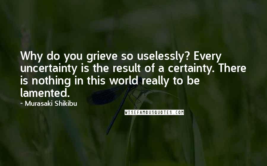 Murasaki Shikibu Quotes: Why do you grieve so uselessly? Every uncertainty is the result of a certainty. There is nothing in this world really to be lamented.