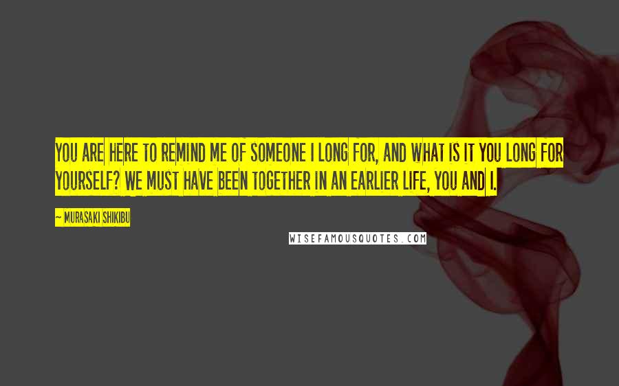 Murasaki Shikibu Quotes: You are here to remind me of someone I long for, and what is it you long for yourself? We must have been together in an earlier life, you and I.