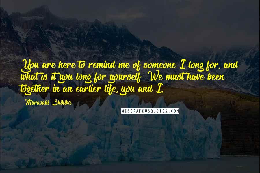 Murasaki Shikibu Quotes: You are here to remind me of someone I long for, and what is it you long for yourself? We must have been together in an earlier life, you and I.