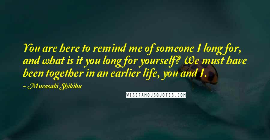 Murasaki Shikibu Quotes: You are here to remind me of someone I long for, and what is it you long for yourself? We must have been together in an earlier life, you and I.