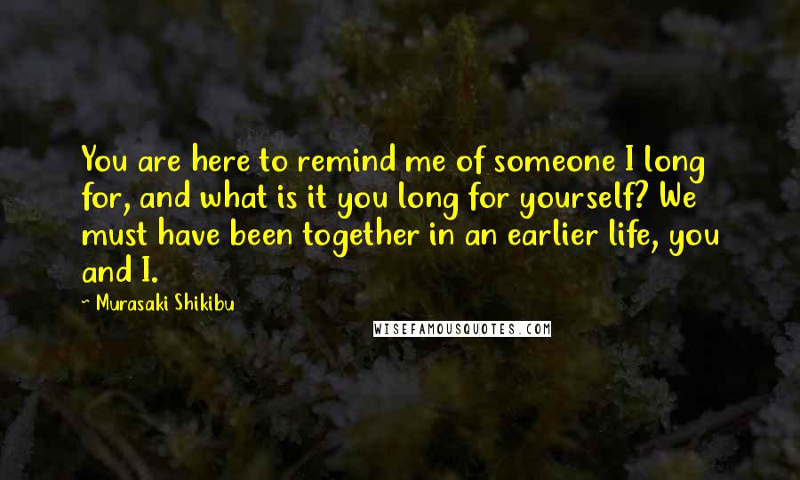 Murasaki Shikibu Quotes: You are here to remind me of someone I long for, and what is it you long for yourself? We must have been together in an earlier life, you and I.