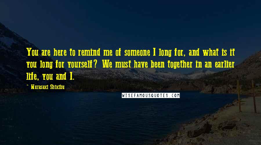 Murasaki Shikibu Quotes: You are here to remind me of someone I long for, and what is it you long for yourself? We must have been together in an earlier life, you and I.