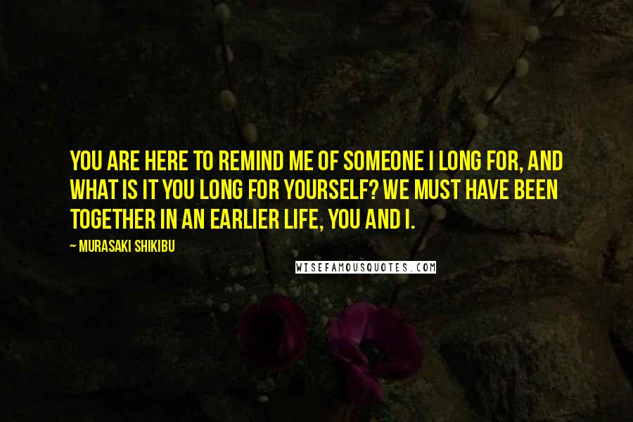 Murasaki Shikibu Quotes: You are here to remind me of someone I long for, and what is it you long for yourself? We must have been together in an earlier life, you and I.