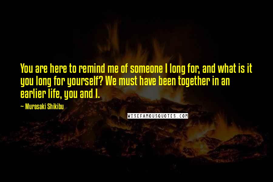 Murasaki Shikibu Quotes: You are here to remind me of someone I long for, and what is it you long for yourself? We must have been together in an earlier life, you and I.