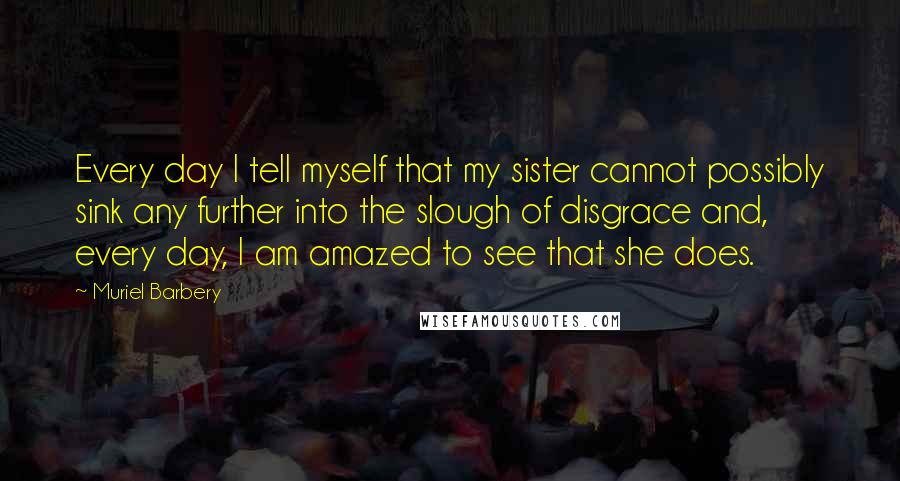 Muriel Barbery Quotes: Every day I tell myself that my sister cannot possibly sink any further into the slough of disgrace and, every day, I am amazed to see that she does.