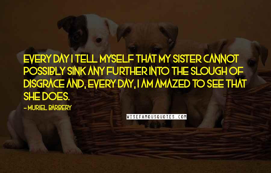 Muriel Barbery Quotes: Every day I tell myself that my sister cannot possibly sink any further into the slough of disgrace and, every day, I am amazed to see that she does.