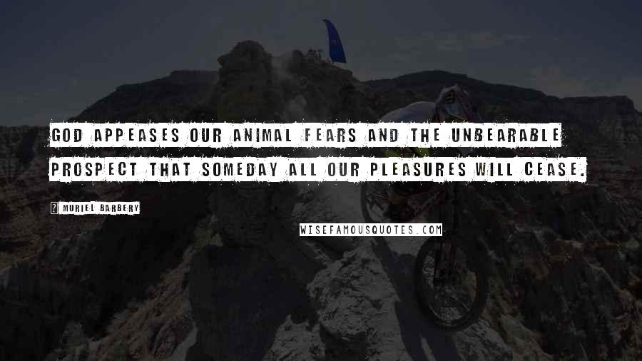 Muriel Barbery Quotes: God appeases our animal fears and the unbearable prospect that someday all our pleasures will cease.