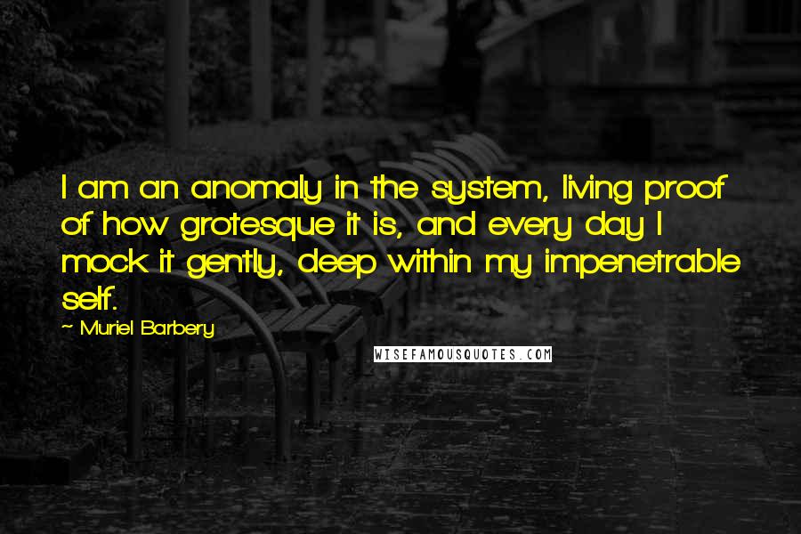 Muriel Barbery Quotes: I am an anomaly in the system, living proof of how grotesque it is, and every day I mock it gently, deep within my impenetrable self.