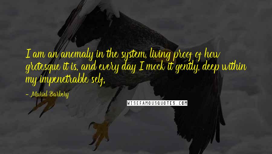 Muriel Barbery Quotes: I am an anomaly in the system, living proof of how grotesque it is, and every day I mock it gently, deep within my impenetrable self.