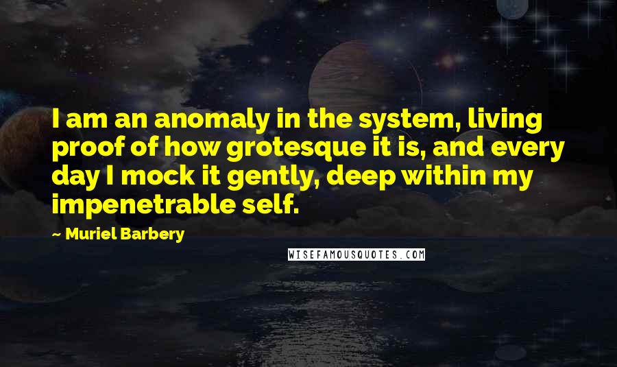 Muriel Barbery Quotes: I am an anomaly in the system, living proof of how grotesque it is, and every day I mock it gently, deep within my impenetrable self.