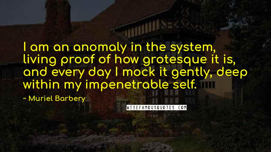 Muriel Barbery Quotes: I am an anomaly in the system, living proof of how grotesque it is, and every day I mock it gently, deep within my impenetrable self.