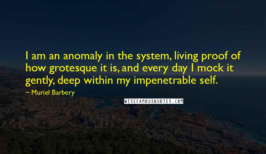 Muriel Barbery Quotes: I am an anomaly in the system, living proof of how grotesque it is, and every day I mock it gently, deep within my impenetrable self.