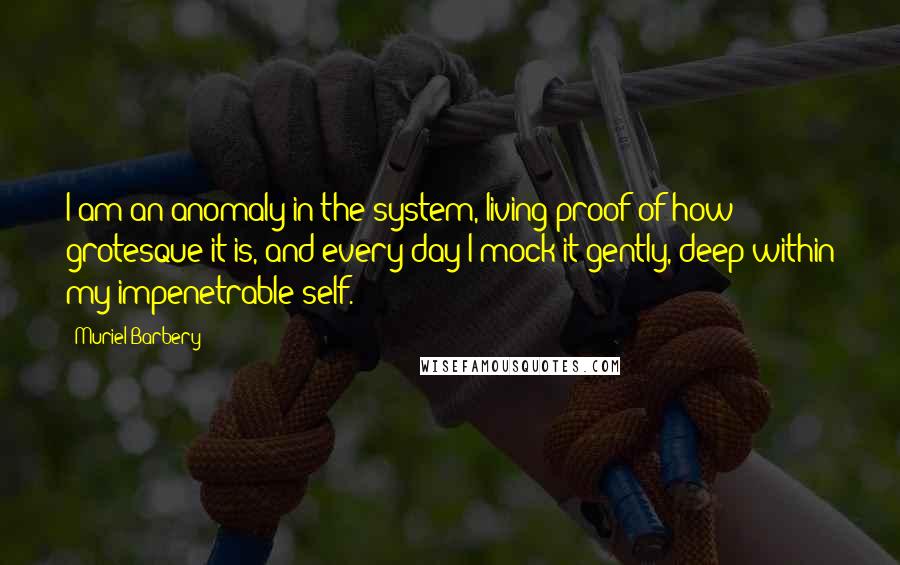 Muriel Barbery Quotes: I am an anomaly in the system, living proof of how grotesque it is, and every day I mock it gently, deep within my impenetrable self.