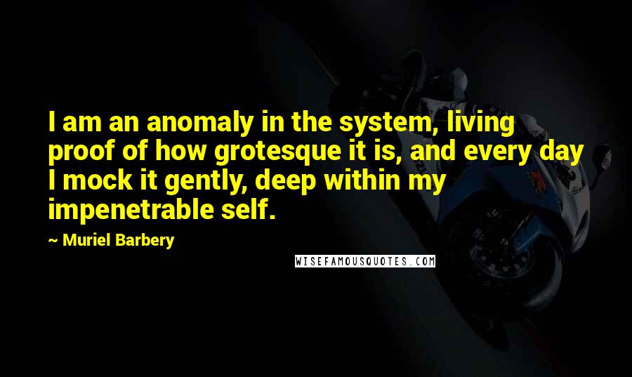 Muriel Barbery Quotes: I am an anomaly in the system, living proof of how grotesque it is, and every day I mock it gently, deep within my impenetrable self.