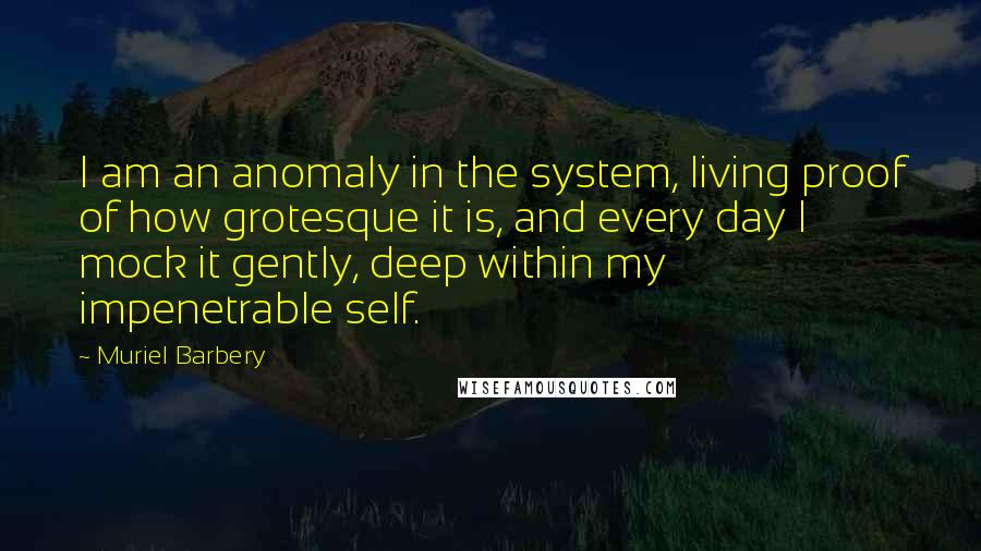 Muriel Barbery Quotes: I am an anomaly in the system, living proof of how grotesque it is, and every day I mock it gently, deep within my impenetrable self.