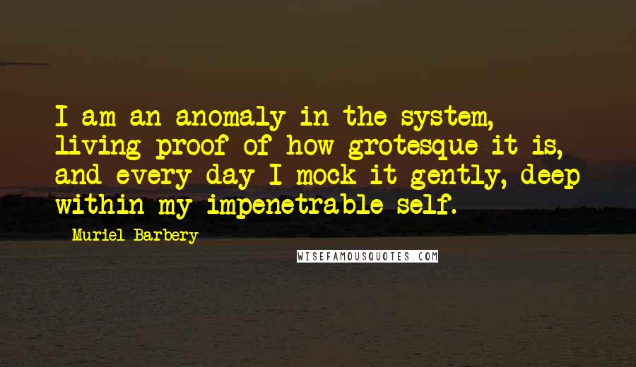 Muriel Barbery Quotes: I am an anomaly in the system, living proof of how grotesque it is, and every day I mock it gently, deep within my impenetrable self.