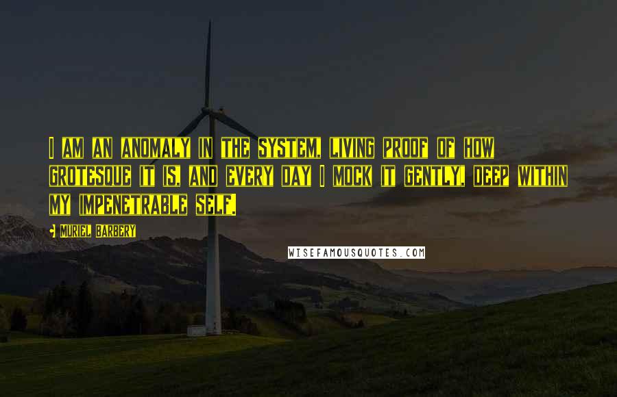 Muriel Barbery Quotes: I am an anomaly in the system, living proof of how grotesque it is, and every day I mock it gently, deep within my impenetrable self.