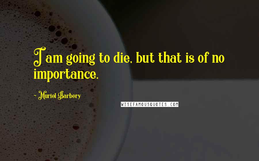 Muriel Barbery Quotes: I am going to die, but that is of no importance.
