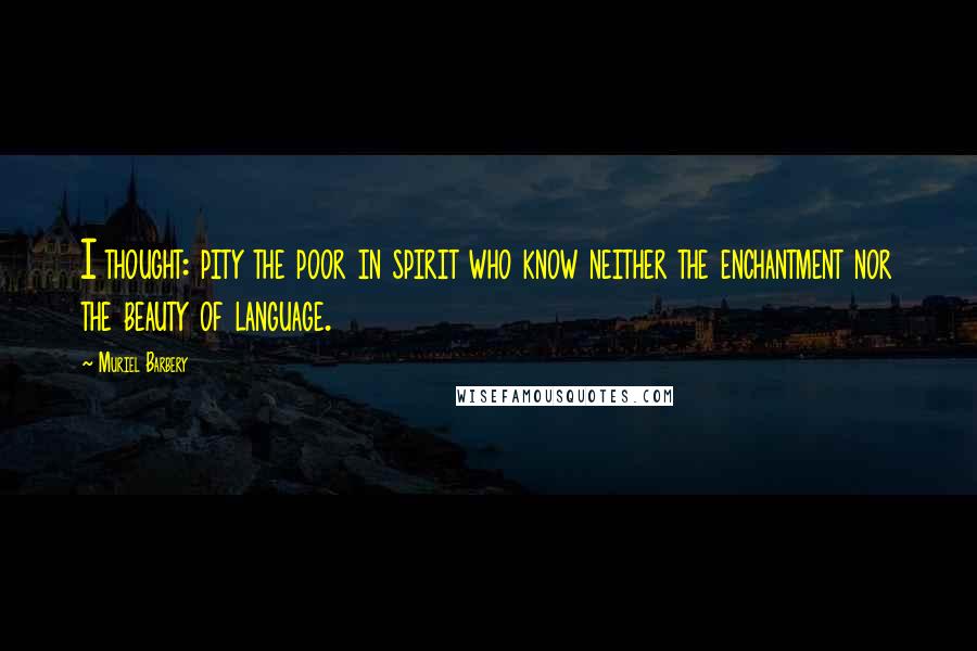 Muriel Barbery Quotes: I thought: pity the poor in spirit who know neither the enchantment nor the beauty of language.