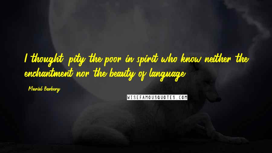 Muriel Barbery Quotes: I thought: pity the poor in spirit who know neither the enchantment nor the beauty of language.