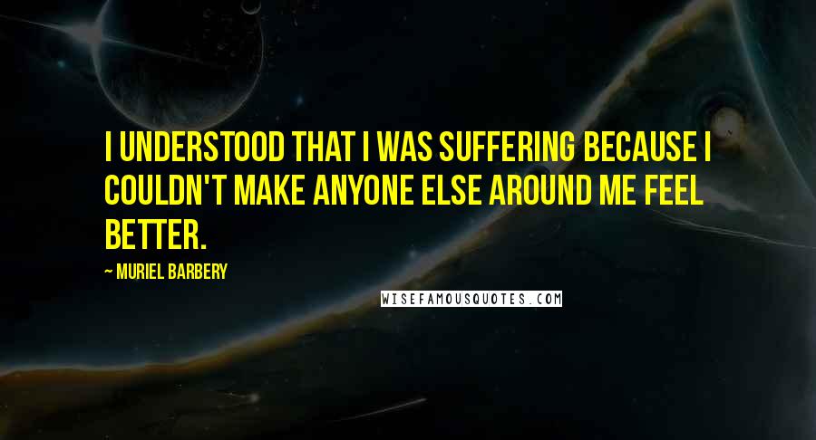 Muriel Barbery Quotes: I understood that I was suffering because I couldn't make anyone else around me feel better.