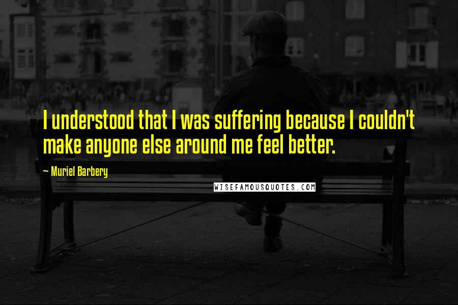 Muriel Barbery Quotes: I understood that I was suffering because I couldn't make anyone else around me feel better.