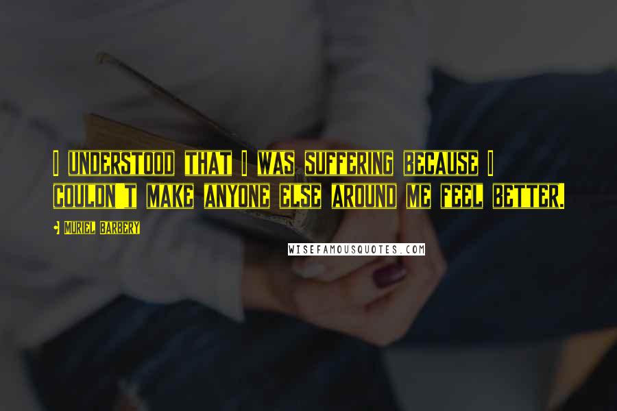 Muriel Barbery Quotes: I understood that I was suffering because I couldn't make anyone else around me feel better.