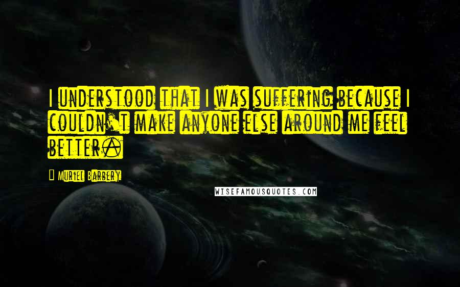 Muriel Barbery Quotes: I understood that I was suffering because I couldn't make anyone else around me feel better.