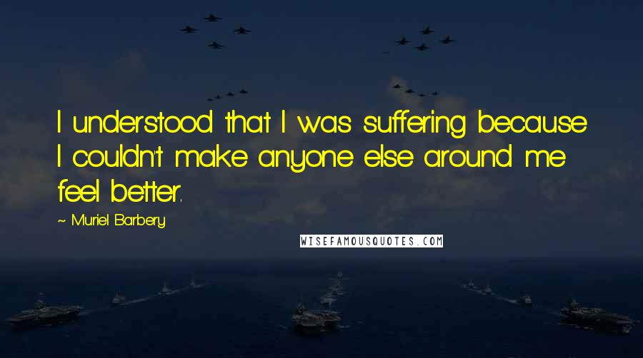 Muriel Barbery Quotes: I understood that I was suffering because I couldn't make anyone else around me feel better.