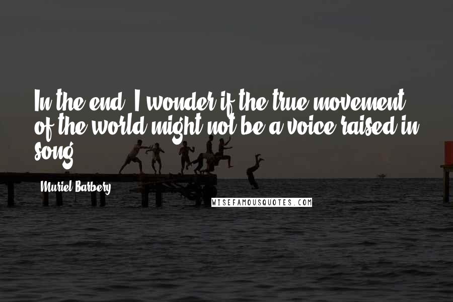 Muriel Barbery Quotes: In the end, I wonder if the true movement of the world might not be a voice raised in song.