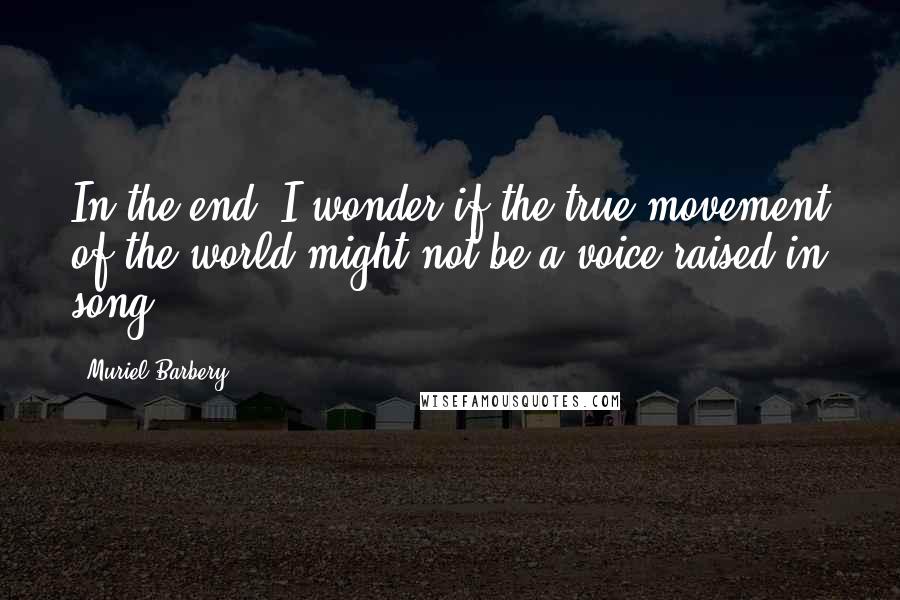 Muriel Barbery Quotes: In the end, I wonder if the true movement of the world might not be a voice raised in song.