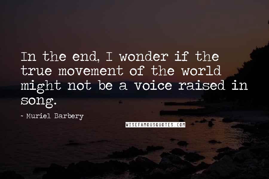 Muriel Barbery Quotes: In the end, I wonder if the true movement of the world might not be a voice raised in song.