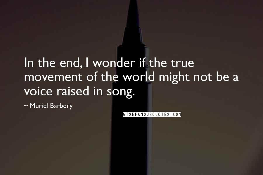 Muriel Barbery Quotes: In the end, I wonder if the true movement of the world might not be a voice raised in song.