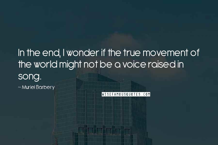 Muriel Barbery Quotes: In the end, I wonder if the true movement of the world might not be a voice raised in song.