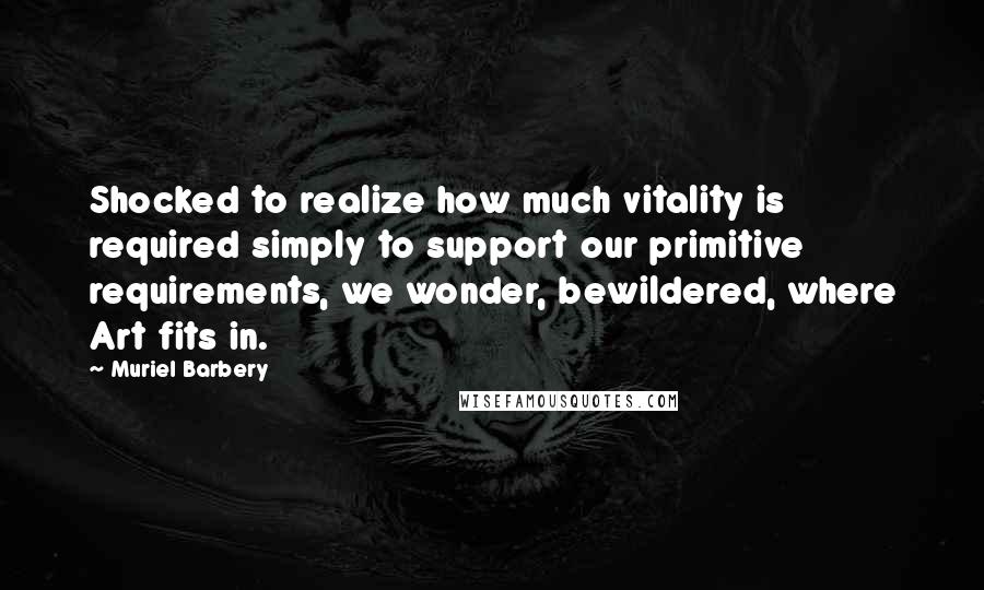 Muriel Barbery Quotes: Shocked to realize how much vitality is required simply to support our primitive requirements, we wonder, bewildered, where Art fits in.