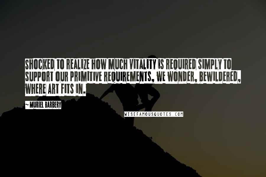 Muriel Barbery Quotes: Shocked to realize how much vitality is required simply to support our primitive requirements, we wonder, bewildered, where Art fits in.