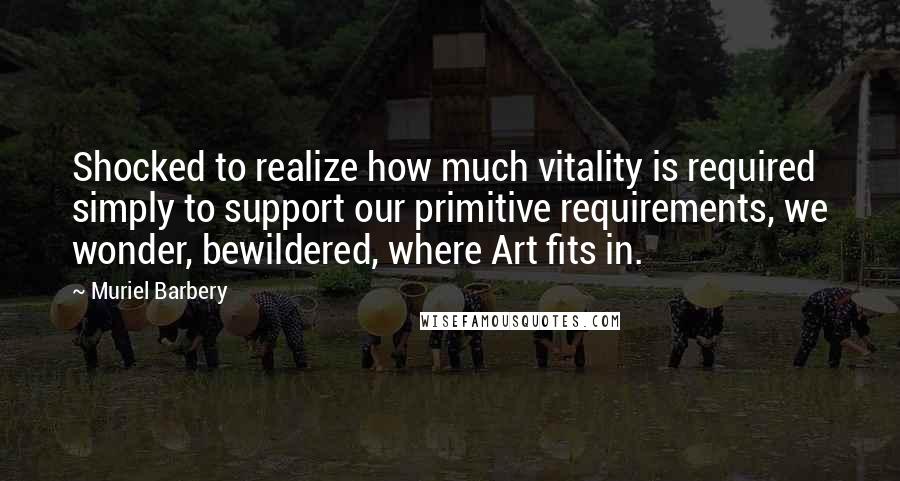 Muriel Barbery Quotes: Shocked to realize how much vitality is required simply to support our primitive requirements, we wonder, bewildered, where Art fits in.