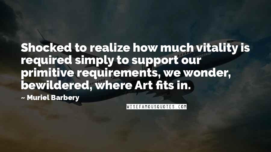 Muriel Barbery Quotes: Shocked to realize how much vitality is required simply to support our primitive requirements, we wonder, bewildered, where Art fits in.