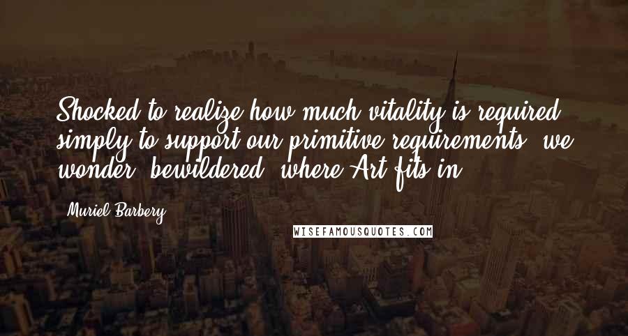 Muriel Barbery Quotes: Shocked to realize how much vitality is required simply to support our primitive requirements, we wonder, bewildered, where Art fits in.