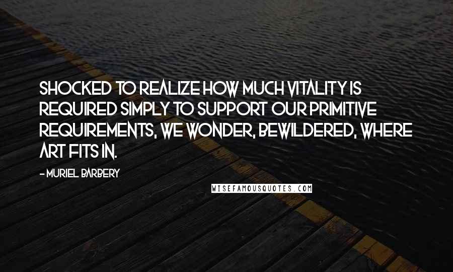 Muriel Barbery Quotes: Shocked to realize how much vitality is required simply to support our primitive requirements, we wonder, bewildered, where Art fits in.