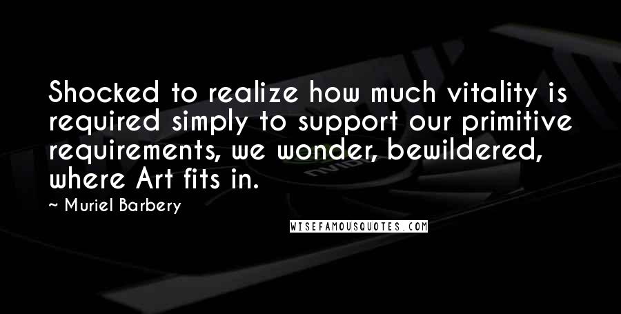 Muriel Barbery Quotes: Shocked to realize how much vitality is required simply to support our primitive requirements, we wonder, bewildered, where Art fits in.