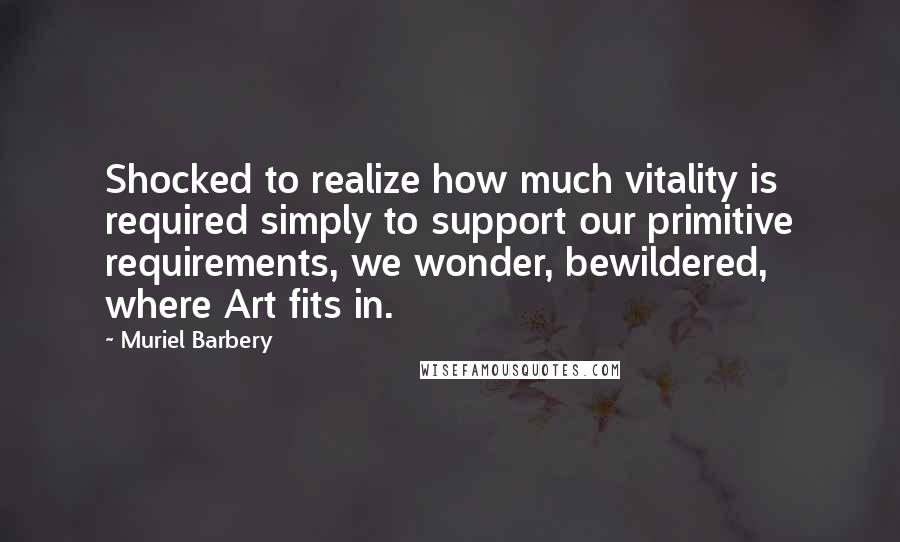 Muriel Barbery Quotes: Shocked to realize how much vitality is required simply to support our primitive requirements, we wonder, bewildered, where Art fits in.