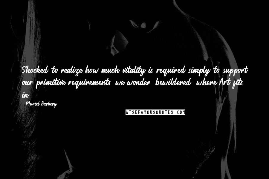 Muriel Barbery Quotes: Shocked to realize how much vitality is required simply to support our primitive requirements, we wonder, bewildered, where Art fits in.